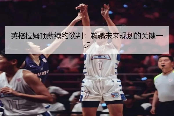 英格拉姆顶薪续约谈判：鹈鹕未来规划的关键一步
