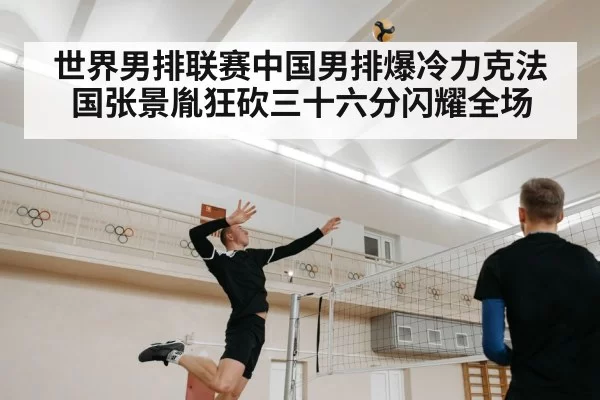 世界男排联赛中国男排爆冷力克法国张景胤狂砍三十六分闪耀全场